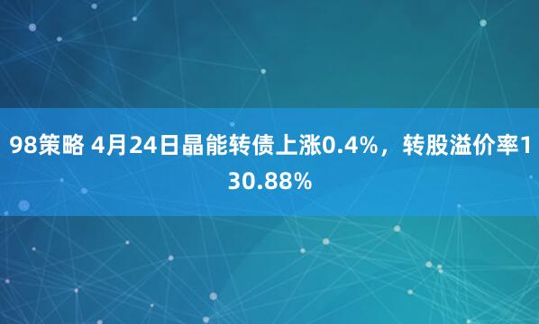 98策略 4月24日晶能转债上涨0.4%，转股溢价率130.88%