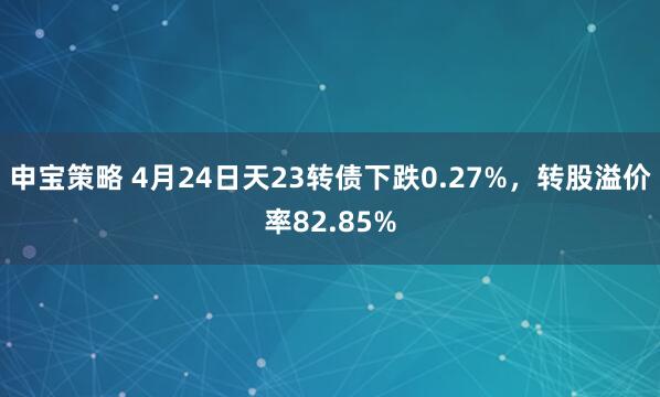 申宝策略 4月24日天23转债下跌0.27%，转股溢价率82.85%