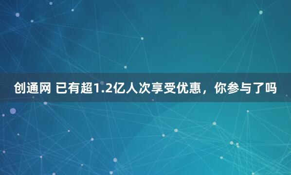 创通网 已有超1.2亿人次享受优惠，你参与了吗