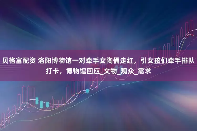 贝格富配资 洛阳博物馆一对牵手女陶俑走红，引女孩们牵手排队打卡，博物馆回应_文物_观众_需求