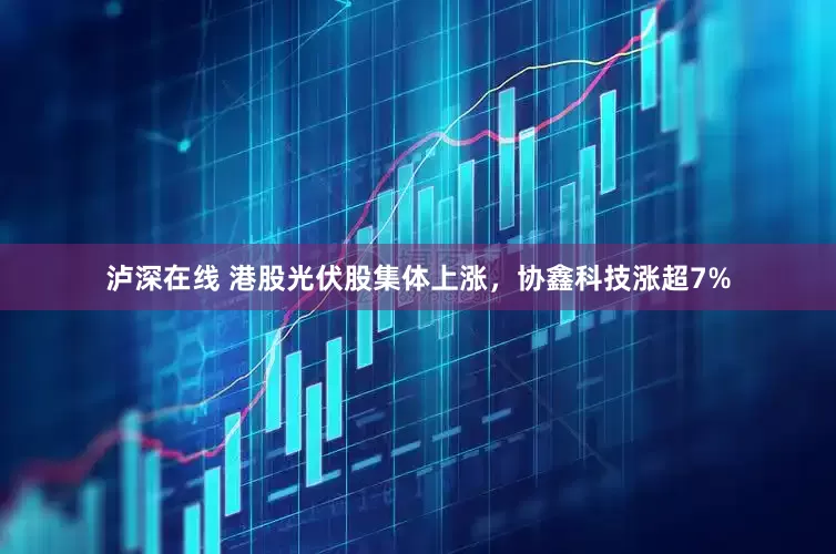 泸深在线 港股光伏股集体上涨，协鑫科技涨超7%