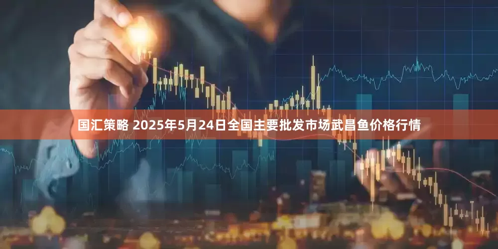 国汇策略 2025年5月24日全国主要批发市场武昌鱼价格行情