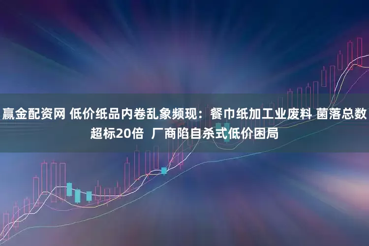 赢金配资网 低价纸品内卷乱象频现：餐巾纸加工业废料 菌落总数超标20倍  厂商陷自杀式低价困局