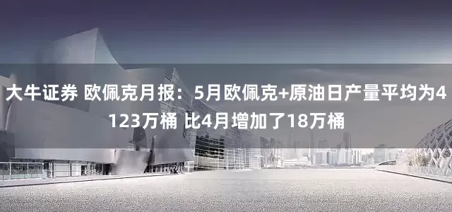 大牛证券 欧佩克月报：5月欧佩克+原油日产量平均为4123万桶 比4月增加了18万桶