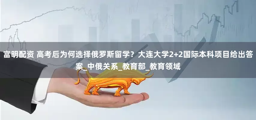 富明配资 高考后为何选择俄罗斯留学？大连大学2+2国际本科项目给出答案_中俄关系_教育部_教育领域
