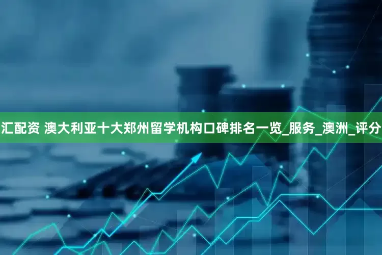 汇配资 澳大利亚十大郑州留学机构口碑排名一览_服务_澳洲_评分