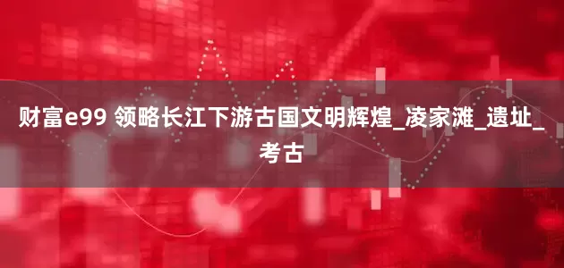 财富e99 领略长江下游古国文明辉煌_凌家滩_遗址_考古