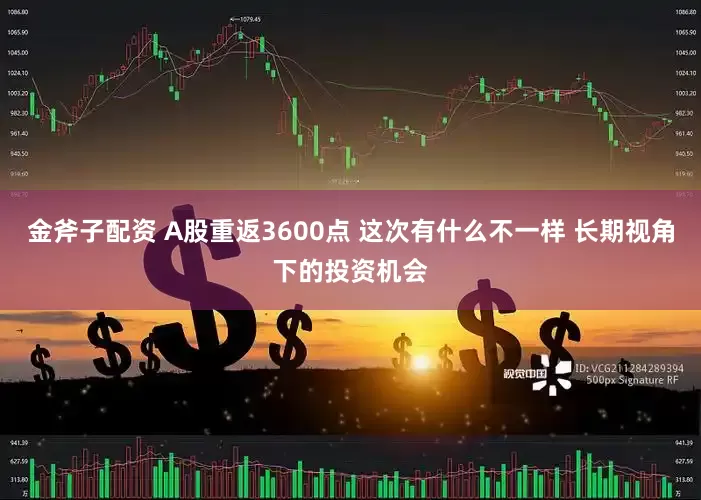 金斧子配资 A股重返3600点 这次有什么不一样 长期视角下的投资机会