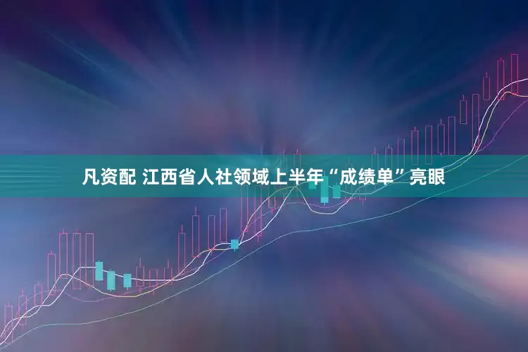 凡资配 江西省人社领域上半年“成绩单”亮眼