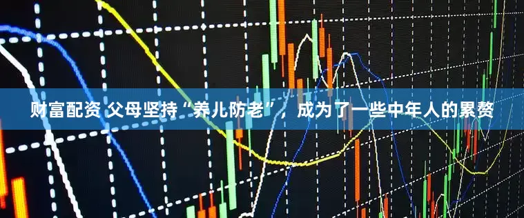 财富配资 父母坚持“养儿防老”，成为了一些中年人的累赘