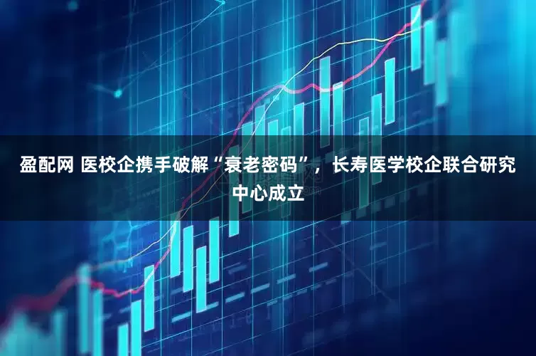 盈配网 医校企携手破解“衰老密码”，长寿医学校企联合研究中心成立