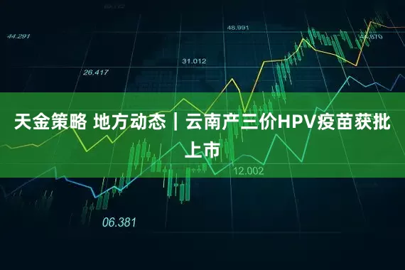 天金策略 地方动态｜云南产三价HPV疫苗获批上市